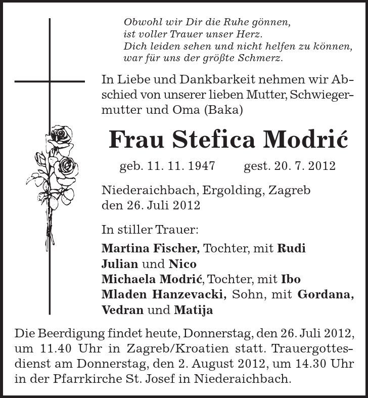 Die Beerdigung findet heute, Donnerstag, den 26. Juli 2012, um 11.40 Uhr in Zagreb/Kroatien statt. Trauergottesdienst am Donnerstag, den 2. August 2012, um 14.30 Uhr in der Pfarrkirche St. Josef in Niederaichbach. Obwohl wir Dir die Ruhe gönnen, ist voller Trauer unser Herz. Dich leiden sehen und nicht helfen zu können, war für uns der größte Schmerz. In Liebe und Dankbarkeit nehmen wir Abschied von unserer lieben Mutter, Schwieger- mutter und Oma (Baka) Frau Stefica Modric geb. 11. 11. 1947 gest. 20. 7. 2012 Niederaichbach, Ergolding, Zagreb den 26. Juli 2012 In stiller Trauer: Martina Fischer, Tochter, mit Rudi Julian und Nico Michaela Modric, Tochter, mit Ibo Mladen Hanzevacki, Sohn, mit Gordana, Vedran und Matija 