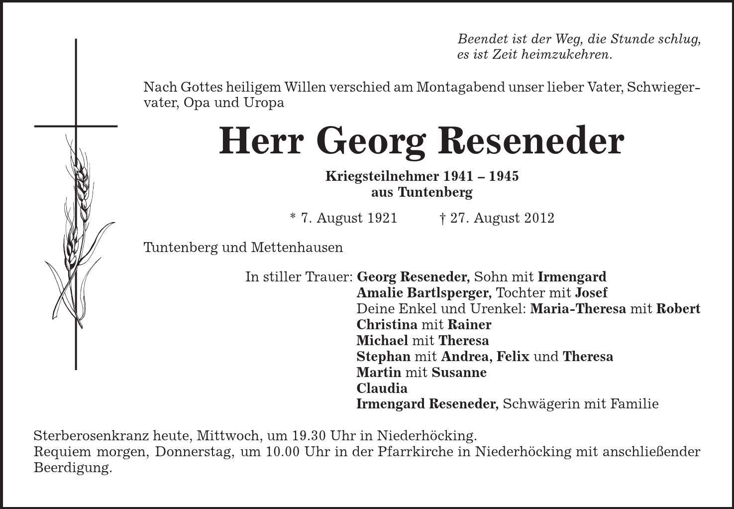 Beendet ist der Weg, die Stunde schlug, es ist Zeit heimzukehren. Nach Gottes heiligem Willen verschied am Montagabend unser lieber Vater, Schwiegervater, Opa und Uropa Herr Georg Reseneder Kriegsteilnehmer *** aus Tuntenberg * 7. August 1921 | 27. August 2012 Tuntenberg und Mettenhausen In stiller Trauer: Georg Reseneder, Sohn mit Irmengard Amalie Bartlsperger, Tochter mit Josef Deine Enkel und Urenkel: Maria-Theresa mit Robert Christina mit Rainer Michael mit Theresa Stephan mit Andrea, Felix und Theresa Martin mit Susanne Claudia Irmengard Reseneder, Schwägerin mit Familie Sterberosenkranz heute, Mittwoch, um 19.30 Uhr in Niederhöcking. Requiem morgen, Donnerstag, um 10.00 Uhr in der Pfarrkirche in Niederhöcking mit anschließender Beerdigung. 