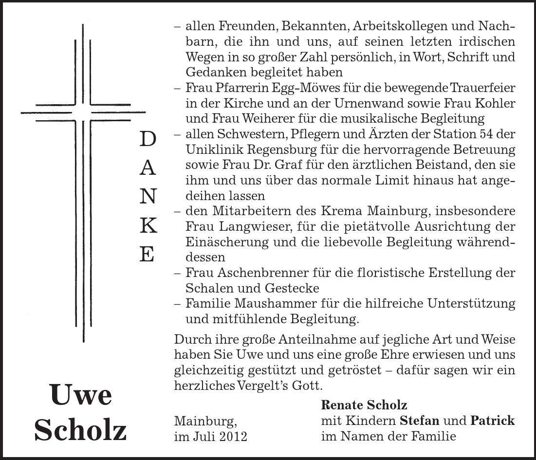 Renate Scholz mit Kindern Stefan und Patrick im Namen der Familie Uwe Scholz D A N K E - allen Freunden, Bekannten, Arbeitskollegen und Nachbarn, die ihn und uns, auf seinen letzten irdischen Wegen in so großer Zahl persönlich, in Wort, Schrift und Gedanken begleitet haben - Frau Pfarrerin Egg-Möwes für die bewegende Trauerfeier in der Kirche und an der Urnenwand sowie Frau Kohler und Frau Weiherer für die musikalische Begleitung - allen Schwestern, Pflegern und Ärzten der Station 54 der Uniklinik Regensburg für die hervorragende Betreuung sowie Frau Dr. Graf für den ärztlichen Beistand, den sie ihm und uns über das normale Limit hinaus hat angedeihen lassen - den Mitarbeitern des Krema Mainburg, insbesondere Frau Langwieser, für die pietätvolle Ausrichtung der Einäscherung und die liebevolle Begleitung währenddessen - Frau Aschenbrenner für die floristische Erstellung der Schalen und Gestecke - Familie Maushammer für die hilfreiche Unterstützung und mitfühlende Begleitung. Durch ihre große Anteilnahme auf jegliche Art und Weise haben Sie Uwe und uns eine große Ehre erwiesen und uns gleichzeitig gestützt und getröstet - dafür sagen wir ein herzliches Vergelt's Gott. Mainburg, im Juli 2012 