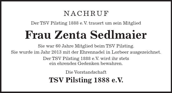 Nachruf Der TSV Pilsting 1888 e. V. trauert um sein Mitglied Frau Zenta Sedlmaier Sie war 60 Jahre Mitglied beim TSV Pilsting. Sie wurde im Jahr 2013 mit der Ehrennadel in Lorbeer ausgezeichnet. Der TSV Pilsting 1888 e.V. wird ihr stets ein ehrendes Gedenken bewahren. Die Vorstandschaft TSV Pilsting 1888 e.V.