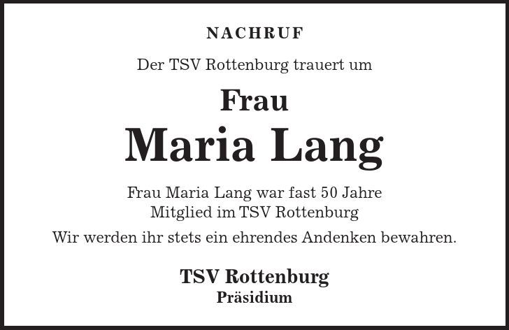Nachruf Der TSV Rottenburg trauert um Frau Maria Lang Frau Maria Lang war fast 50 Jahre Mitglied im TSV Rottenburg Wir werden ihr stets ein ehrendes Andenken bewahren. TSV Rottenburg Präsidium 