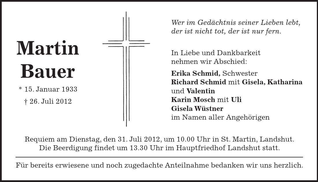 Requiem am Dienstag, den 31. Juli 2012, um 10.00 Uhr in St. Martin, Landshut. Die Beerdigung findet um 13.30 Uhr im Hauptfriedhof Landshut statt. Für bereits erwiesene und noch zugedachte Anteilnahme bedanken wir uns herzlich. Wer im Gedächtnis seiner Lieben lebt, der ist nicht tot, der ist nur fern. In Liebe und Dankbarkeit nehmen wir Abschied: Erika Schmid, Schwester Richard Schmid mit Gisela, Katharina und Valentin Karin Mosch mit Uli Gisela Wüstner im Namen aller Angehörigen Martin Bauer * 15. Januar ***. Juli 2012