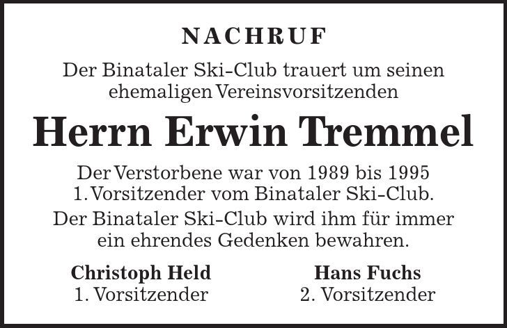 Nachruf Der Binataler Ski-Club trauert um seinen ehemaligen Vereinsvorsitzenden Herrn Erwin Tremmel Der Verstorbene war von 1989 bis 1995 1. Vorsitzender vom Binataler Ski-Club. Der Binataler Ski-Club wird ihm für immer ein ehrendes Gedenken bewahren. Christoph Held Hans Fuchs 1. Vorsitzender 2. Vorsitzender 