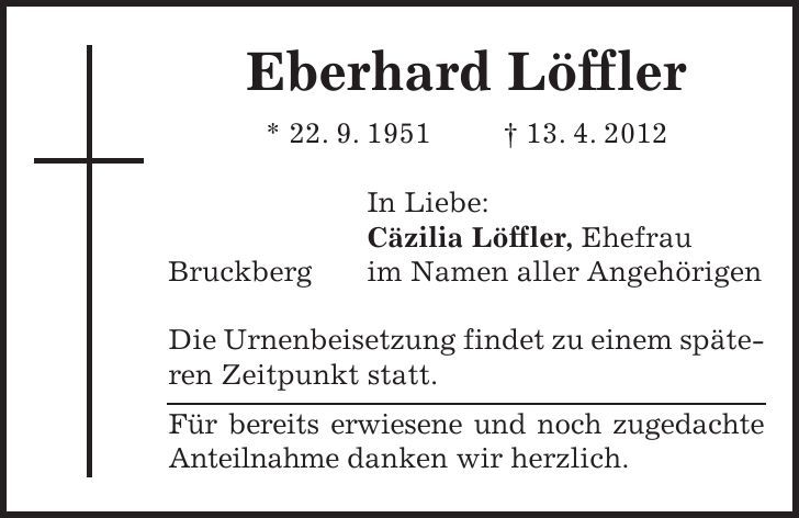 Eberhard Löffler * 22. 9. ***. 4. 2012 In Liebe: Cäzilia Löffler, Ehefrau Bruckberg im Namen aller Angehörigen Die Urnenbeisetzung findet zu einem späteren Zeitpunkt statt. Für bereits erwiesene und noch zugedachte Anteilnahme danken wir herzlich. 