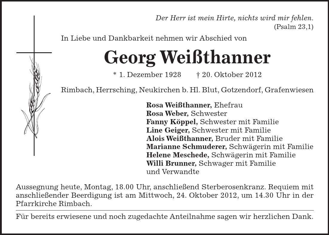  Der Herr ist mein Hirte, nichts wird mir fehlen. (Psalm 23,1) In Liebe und Dankbarkeit nehmen wir Abschied von Georg Weißthanner * 1. Dezember ***. Oktober 2012 Rimbach, Herrsching, Neukirchen b. Hl. Blut, Gotzendorf, Grafenwiesen Rosa Weißthanner, Ehefrau Rosa Weber, Schwester Fanny Köppel, Schwester mit Familie Line Geiger, Schwester mit Familie Alois Weißthanner, Bruder mit Familie Marianne Schmuderer, Schwägerin mit Familie Helene Meschede, Schwägerin mit Familie Willi Brunner, Schwager mit Familie und Verwandte Aussegnung heute, Montag, 18.00 Uhr, anschließend Sterberosenkranz. Requiem mit anschließender Beerdigung ist am Mittwoch, 24. Oktober 2012, um 14.30 Uhr in der Pfarrkirche Rimbach. Für bereits erwiesene und noch zugedachte Anteilnahme sagen wir herzlichen Dank.