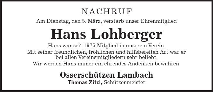 Nachruf Am Dienstag, den 5. März, verstarb unser Ehrenmitglied Hans Lohberger Hans war seit 1975 Mitglied in unserem Verein. Mit seiner freundlichen, fröhlichen und hilfsbereiten Art war er bei allen Vereinsmitgliedern sehr beliebt. Wir werden Hans immer ein ehrendes Andenken bewahren. Osserschützen Lambach Thomas Zitzl, Schützenmeister