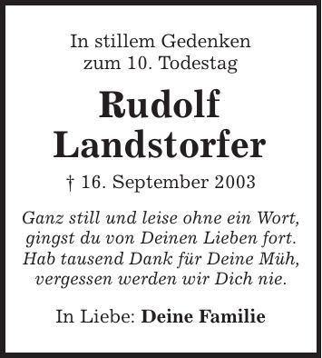 In stillem Gedenken zum 10. Todestag Rudolf Landstorfer | 16. September 2003 Ganz still und leise ohne ein Wort, gingst du von Deinen Lieben fort. Hab tausend Dank für Deine Müh, vergessen werden wir Dich nie. In Liebe: Deine Familie 