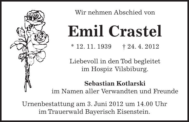 Wir nehmen Abschied von Emil Crastel * 12. 11. ***. 4. 2012 Liebevoll in den Tod begleitet im Hospiz Vilsbiburg. Sebastian Kotlarski im Namen aller Verwandten und Freunde Urnenbestattung am 3. Juni 2012 um 14.00 Uhr im Trauerwald Bayerisch Eisenstein.