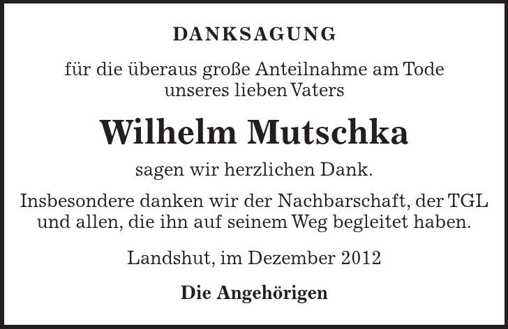 DANKSAGUNG für die überaus große Anteilnahme am Tode unseres lieben Vaters Wilhelm Mutschka sagen wir herzlichen Dank. Insbesondere danken wir der Nachbarschaft, der TGL und allen, die ihn auf seinem Weg begleitet haben. Landshut, im Dezember 2012 Die Angehörigen 