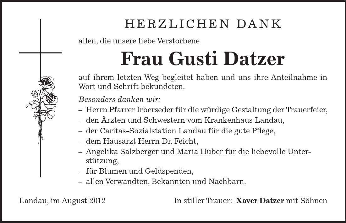 herzlichen dank allen, die unsere liebe Verstorbene Frau Gusti Datzer auf ihrem letzten Weg begleitet haben und uns ihre Anteilnahme in Wort und Schrift bekundeten. Besonders danken wir:  Herrn Pfarrer Irberseder für die würdige Gestaltung der Trauerfeier,  den Ärzten und Schwestern vom Krankenhaus Landau,  der Caritas-Sozialstation Landau für die gute Pflege,  dem Hausarzt Herrn Dr. Feicht,  Angelika Salzberger und Maria Huber für die liebevolle Unter- stützung,  für Blumen und Geldspenden,  allen Verwandten, Bekannten und Nachbarn. Landau, im August 2012 In stiller Trauer:Xaver Datzer mit Söhnen 