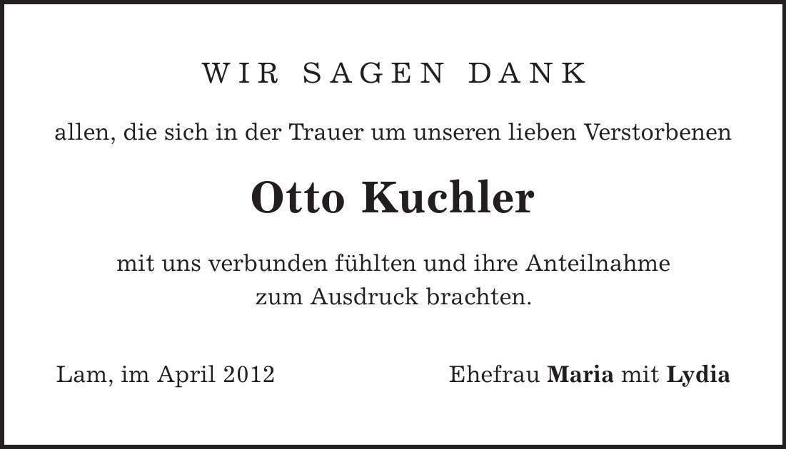 Wir sagen Dank allen, die sich in der Trauer um unseren lieben Verstorbenen Otto Kuchler mit uns verbunden fühlten und ihre Anteilnahme zum Ausdruck brachten. Lam, im April 2012 Ehefrau Maria mit Lydia 
