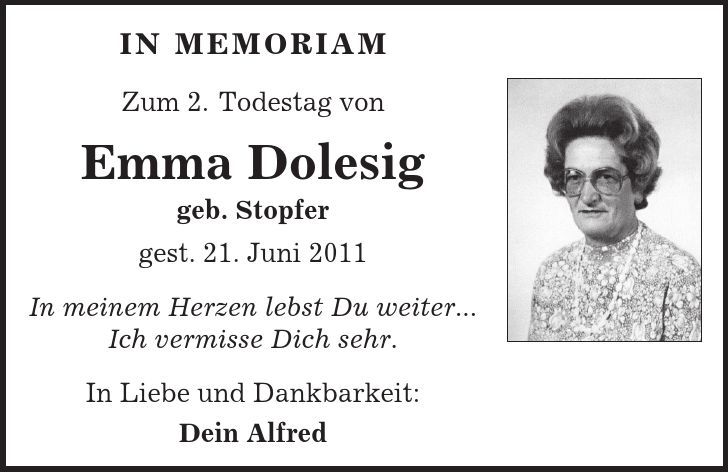 in memoriam Zum 2. Todestag von Emma Dolesig geb. Stopfer gest. 21. Juni 2011 In meinem Herzen lebst Du weiter... Ich vermisse Dich sehr. In Liebe und Dankbarkeit: Dein Alfred 