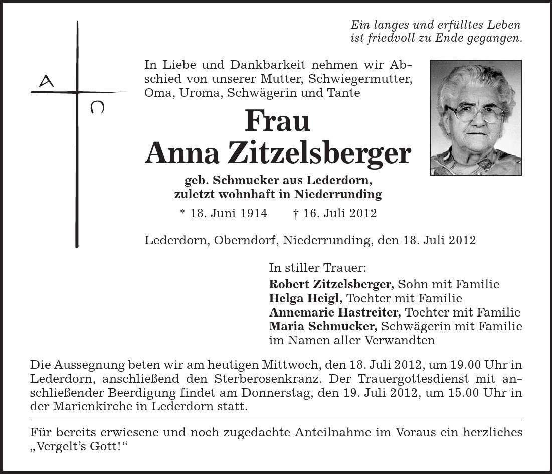 Ein langes und erfülltes Leben ist friedvoll zu Ende gegangen. In Liebe und Dankbarkeit nehmen wir Abschied von unserer Mutter, Schwiegermutter, Oma, Uroma, Schwägerin und Tante Frau Anna Zitzelsberger geb. Schmucker aus Lederdorn, zuletzt wohnhaft in Niederrunding * 18. Juni 1914 | 16. Juli 2012 Lederdorn, Oberndorf, Niederrunding, den 18. Juli 2012 In stiller Trauer: Robert Zitzelsberger, Sohn mit Familie Helga Heigl, Tochter mit Familie Annemarie Hastreiter, Tochter mit Familie Maria Schmucker, Schwägerin mit Familie im Namen aller Verwandten Die Aussegnung beten wir am heutigen Mittwoch, den 18. Juli 2012, um 19.00 Uhr in Lederdorn, anschließend den Sterberosenkranz. Der Trauergottesdienst mit anschließender Beerdigung findet am Donnerstag, den 19. Juli 2012, um 15.00 Uhr in der Marienkirche in Lederdorn statt. Für bereits erwiesene und noch zugedachte Anteilnahme im Voraus ein herzliches ,Vergelt's Gott!' 