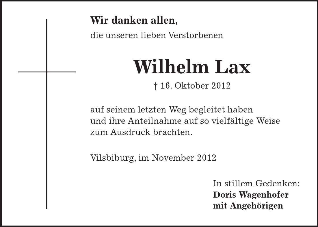  Wir danken allen, die unseren lieben Verstorbenen Wilhelm Lax - 16. Oktober 2012 auf seinem letzten Weg begleitet haben und ihre Anteilnahme auf so vielfältige Weise zum Ausdruck brachten. Vilsbiburg, im November 2012 In stillem Gedenken: Doris Wagenhofer mit Angehörigen
