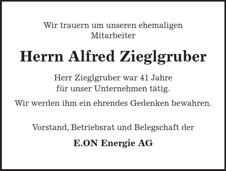 Wir trauern um unseren ehemaligen Mitarbeiter Herrn Alfred Zieglgruber Herr Zieglgruber war 41 Jahre für unser Unternehmen tätig. Wir werden ihm ein ehrendes Gedenken bewahren. Vorstand, Betriebsrat und Belegschaft der E.ON Energie AG 