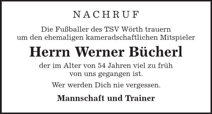 Nachruf Die Fußballer des TSV Wörth trauern um den ehemaligen kameradschaftlichen Mitspieler Herrn Werner Bücherl der im Alter von 54 Jahren viel zu früh von uns gegangen ist. Wer werden Dich nie vergessen. Mannschaft und Trainer 