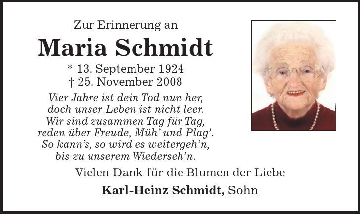 Zur Erinnerung an Maria Schmidt * 13. September ***. November 2008 Vier Jahre ist dein Tod nun her, doch unser Leben ist nicht leer. Wir sind zusammen Tag für Tag, reden über Freude, Müh und Plag. So kanns, so wird es weitergehn, bis zu unserem Wiedersehn. Vielen Dank für die Blumen der Liebe Karl-Heinz Schmidt, Sohn