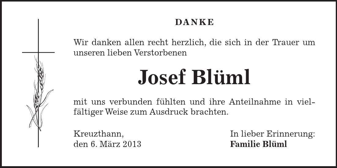 DANKE Wir danken allen recht herzlich, die sich in der Trauer um unseren lieben Verstorbenen Josef Blüml mit uns verbunden fühlten und ihre Anteilnahme in viel- fältiger Weise zum Ausdruck brachten. Kreuzthann, In lieber Erinnerung: den 6. März 2013 Familie Blüml