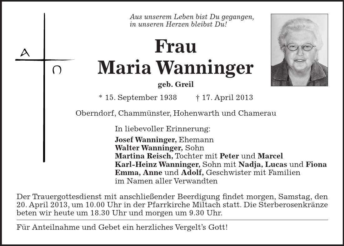 Aus unserem Leben bist Du gegangen, in unseren Herzen bleibst Du! Frau Maria Wanninger geb. Greil * 15. September 1938 + 17. April 2013 Oberndorf, Chammünster, Hohenwarth und Chamerau In liebevoller Erinnerung: Josef Wanninger, Ehemann Walter Wanninger, Sohn Martina Reisch, Tochter mit Peter und Marcel Karl-Heinz Wanninger, Sohn mit Nadja, Lucas und Fiona Emma, Anne und Adolf, Geschwister mit Familien im Namen aller Verwandten Der Trauergottesdienst mit anschließender Beerdigung findet morgen, Samstag, den 20. April 2013, um 10.00 Uhr in der Pfarrkirche Miltach statt. Die Sterberosenkränze beten wir heute um 18.30 Uhr und morgen um 9.30 Uhr. Für Anteilnahme und Gebet ein herzliches Vergelt's Gott!