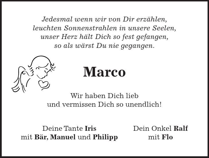 Jedesmal wenn wir von Dir erzählen, leuchten Sonnenstrahlen in unsere Seelen, unser Herz hält Dich so fest gefangen, so als wärst Du nie gegangen. Marco Wir haben Dich lieb und vermissen Dich so unendlich! Deine Tante Iris Dein Onkel Ralf mit Bär, Manuel und Philipp mit Flo