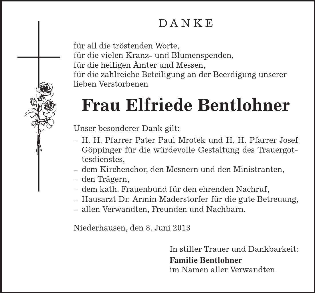 DANKE für all die tröstenden Worte, für die vielen Kranz- und Blumenspenden, für die heiligen Ämter und Messen, für die zahlreiche Beteiligung an der Beerdigung unserer lieben Verstorbenen Frau Elfriede Bentlohner Unser besonderer Dank gilt: - H. H. Pfarrer Pater Paul Mrotek und H. H. Pfarrer Josef Göppinger für die würdevolle Gestaltung des Trauergot- tesdienstes, - dem Kirchenchor, den Mesnern und den Ministranten, - den Trägern, - dem kath. Frauenbund für den ehrenden Nachruf, - Hausarzt Dr. Armin Maderstorfer für die gute Betreuung, - allen Verwandten, Freunden und Nachbarn. Niederhausen, den 8. Juni 2013 In stiller Trauer und Dankbarkeit: Familie Bentlohner im Namen aller Verwandten 