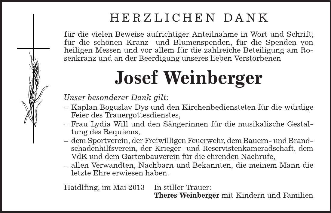 Herzlichen Dank für die vielen Beweise aufrichtiger Anteilnahme in Wort und Schrift, für die schönen Kranz- und Blumenspenden, für die Spenden von heiligen Messen und vor allem für die zahlreiche Beteiligung am Rosenkranz und an der Beerdigung unseres lieben Verstorbenen Josef Weinberger Unser besonderer Dank gilt: - Kaplan Boguslav Dys und den Kirchenbediensteten für die würdige Feier des Trauergottesdienstes, - Frau Lydia Will und den Sängerinnen für die musikalische Gestaltung des Requiems, - dem Sportverein, der Freiwilligen Feuerwehr, dem Bauern- und Brandschadenhilfsverein, der Krieger- und Reservistenkameradschaft, dem VdK und dem Gartenbauverein für die ehrenden Nachrufe, - allen Verwandten, Nachbarn und Bekannten, die meinem Mann die letzte Ehre erwiesen haben. Haidlfing, im Mai 2013 In stiller Trauer: Theres Weinberger mit Kindern und Familien 