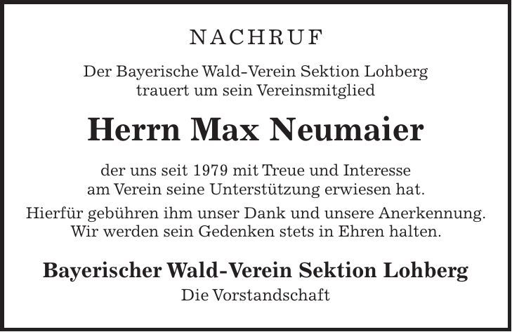 Nachruf Der Bayerische Wald-Verein Sektion Lohberg trauert um sein Vereinsmitglied Herrn Max Neumaier der uns seit 1979 mit Treue und Interesse am Verein seine Unterstützung erwiesen hat. Hierfür gebühren ihm unser Dank und unsere Anerkennung. Wir werden sein Gedenken stets in Ehren halten. Bayerischer Wald-Verein Sektion Lohberg Die Vorstandschaft