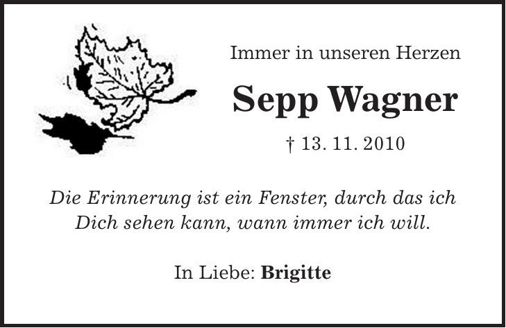 Immer in unseren Herzen Sepp Wagner + 13. 11. 2010 Die Erinnerung ist ein Fenster, durch das ich Dich sehen kann, wann immer ich will. In Liebe: Brigitte 