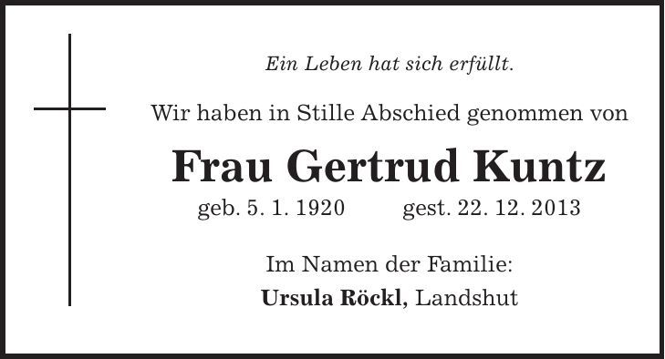 Ein Leben hat sich erfüllt. Wir haben in Stille Abschied genommen von Frau Gertrud Kuntz geb. 5. 1. 1920 gest. 22. 12. 2013 Im Namen der Familie: Ursula Röckl, Landshut