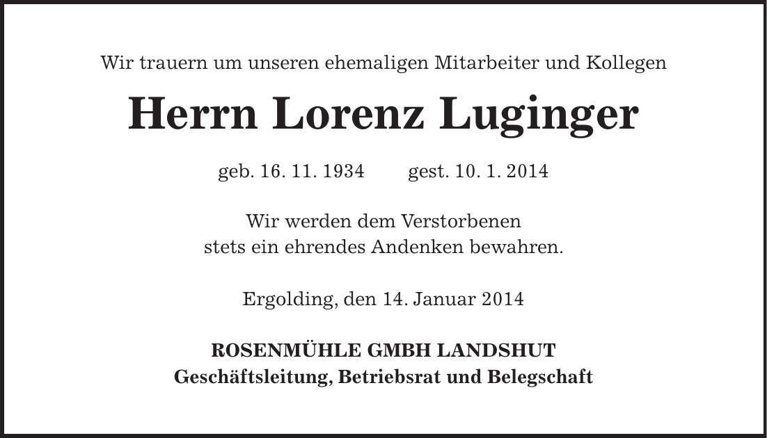 Wir trauern um unseren ehemaligen Mitarbeiter und Kollegen Herrn Lorenz Luginger geb. 16. 11. 1934 gest. 10. 1. 2014 Wir werden dem Verstorbenen stets ein ehrendes Andenken bewahren. Ergolding, den 14. Januar 2014 ROSENMÜHLE GMBH LANDSHUT Geschäftsleitung, Betriebsrat und Belegschaft