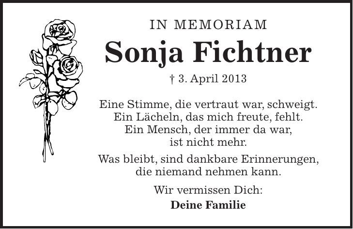 in memoriam Sonja Fichtner + 3. April 2013 Eine Stimme, die vertraut war, schweigt. Ein Lächeln, das mich freute, fehlt. Ein Mensch, der immer da war, ist nicht mehr. Was bleibt, sind dankbare Erinnerungen, die niemand nehmen kann. Wir vermissen Dich: Deine Familie 