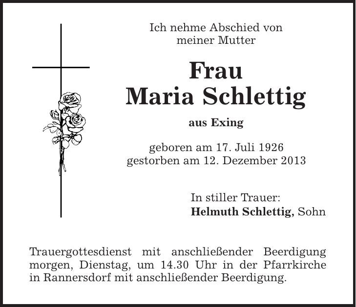 Ich nehme Abschied von meiner Mutter Frau Maria Schlettig aus Exing geboren am 17. Juli 1926 gestorben am 12. Dezember 2013 In stiller Trauer: Helmuth Schlettig, Sohn Trauergottesdienst mit anschließender Beerdigung morgen, Dienstag, um 14.30 Uhr in der Pfarrkirche in Rannersdorf mit anschließender Beerdigung. 
