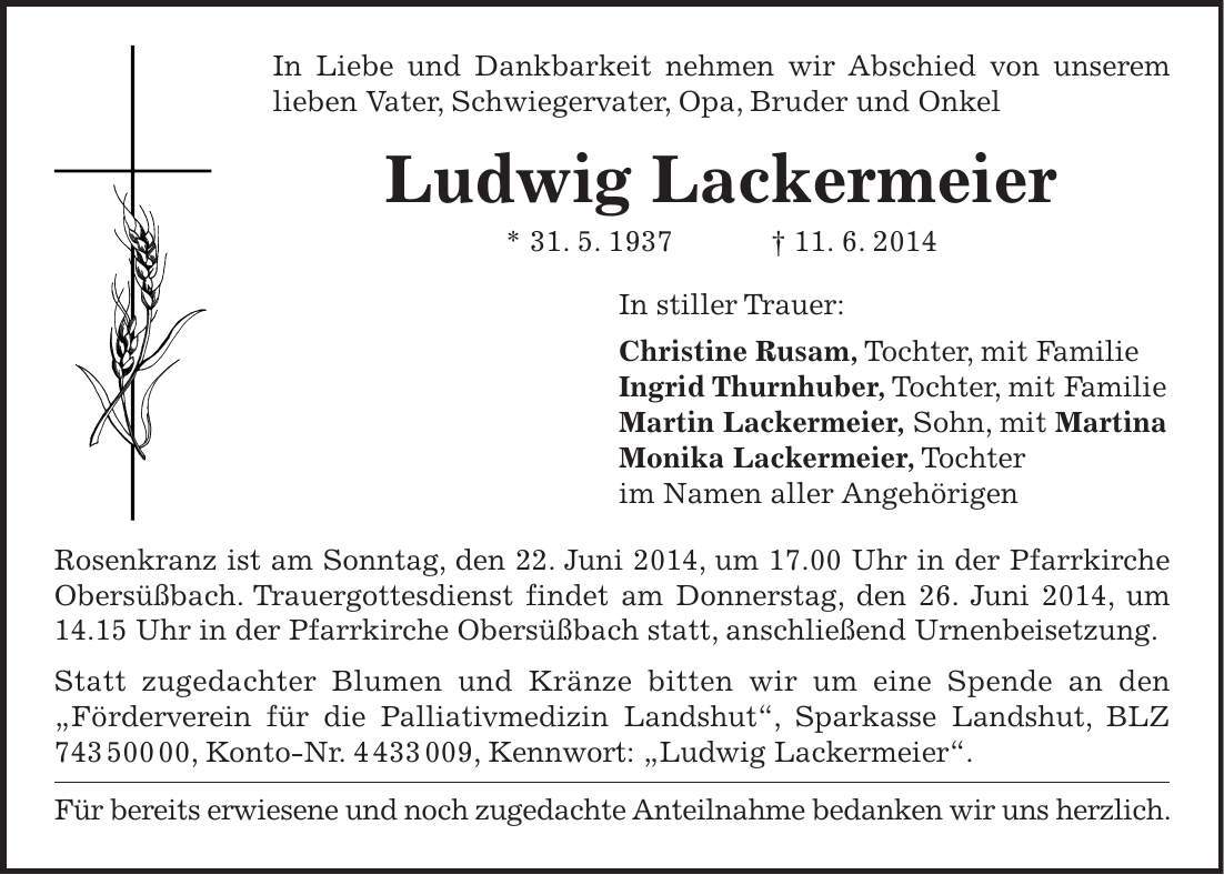 In Liebe und Dankbarkeit nehmen wir Abschied von unserem lieben Vater, Schwiegervater, Opa, Bruder und Onkel Ludwig Lackermeier * 31. 5. 1937 + 11. 6. 2014 In stiller Trauer: Christine Rusam, Tochter, mit Familie Ingrid Thurnhuber, Tochter, mit Familie Martin Lackermeier, Sohn, mit Martina Monika Lackermeier, Tochter im Namen aller Angehörigen Rosenkranz ist am Sonntag, den 22. Juni 2014, um 17.00 Uhr in der Pfarrkirche Obersüßbach. Trauergottesdienst findet am Donnerstag, den 26. Juni 2014, um 14.15 Uhr in der Pfarrkirche Obersüßbach statt, anschließend Urnenbeisetzung. Statt zugedachter Blumen und Kränze bitten wir um eine Spende an den 'Förderverein für die Palliativmedizin Landshut', Sparkasse Landshut, BLZ ***, Konto-Nr. ***, Kennwort: 'Ludwig Lackermeier'. Für bereits erwiesene und noch zugedachte Anteilnahme bedanken wir uns herzlich. 