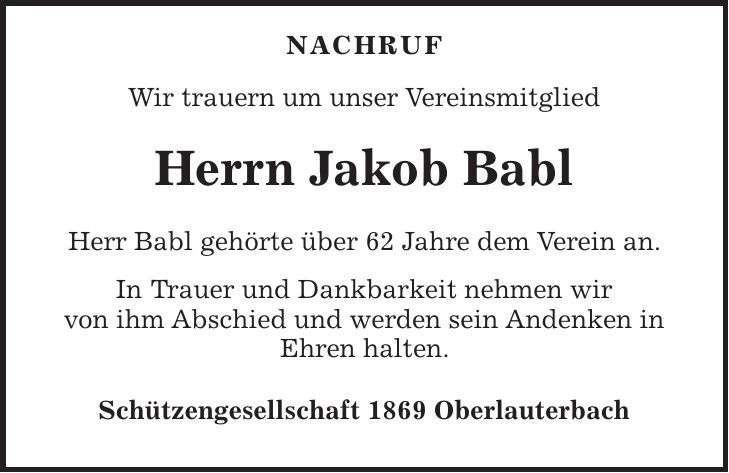  Nachruf Wir trauern um unser Vereinsmitglied Herrn Jakob Babl Herr Babl gehörte über 62 Jahre dem Verein an. In Trauer und Dankbarkeit nehmen wir von ihm Abschied und werden sein Andenken in Ehren halten. Schützengesellschaft 1869 Oberlauterbach 