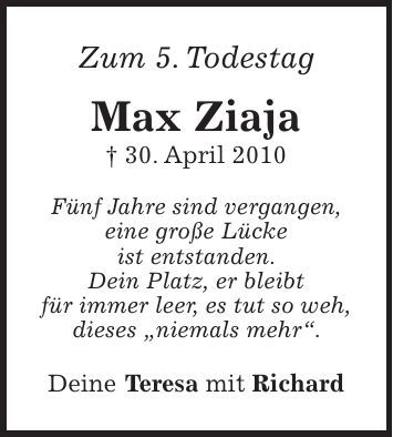 Zum 5. Todestag Max Ziaja + 30. April 2010 Fünf Jahre sind vergangen, eine große Lücke ist entstanden. Dein Platz, er bleibt für immer leer, es tut so weh, dieses 'niemals mehr'. Deine Teresa mit Richard