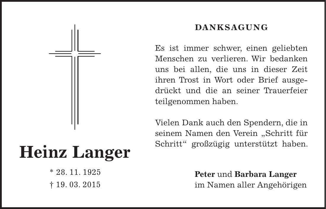 Danksagung Es ist immer schwer, einen geliebten Menschen zu verlieren. Wir bedanken uns bei allen, die uns in dieser Zeit ihren Trost in Wort oder Brief ausgedrückt und die an seiner Trauerfeier teilgenommen haben. Vielen Dank auch den Spendern, die in seinem Namen den Verein 'Schritt für Schritt' großzügig unterstützt haben. Peter und Barbara Langer im Namen aller AngehörigenHeinz Langer * 28. 11. 1925 + 19. 03. 2015
