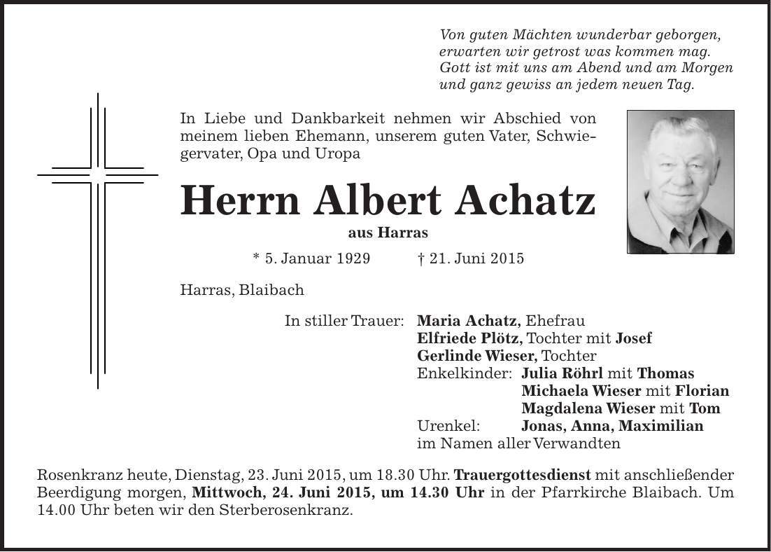 Von guten Mächten wunderbar geborgen, erwarten wir getrost was kommen mag. Gott ist mit uns am Abend und am Morgen und ganz gewiss an jedem neuen Tag. In Liebe und Dankbarkeit nehmen wir Abschied von meinem lieben Ehemann, unserem guten Vater, Schwiegervater, Opa und Uropa Herrn Albert Achatz aus Harras * 5. Januar 1929 + 21. Juni 2015 Harras, Blaibach In stiller Trauer: Maria Achatz, Ehefrau Elfriede Plötz, Tochter mit Josef Gerlinde Wieser, Tochter Enkelkinder: Julia Röhrl mit Thomas Michaela Wieser mit Florian Magdalena Wieser mit Tom Urenkel: Jonas, Anna, Maximilian im Namen aller Verwandten Rosenkranz heute, Dienstag, 23. Juni 2015, um 18.30 Uhr. Trauergottesdienst mit anschließender Beerdigung morgen, Mittwoch, 24. Juni 2015, um 14.30 Uhr in der Pfarrkirche Blaibach. Um 14.00 Uhr beten wir den Sterberosenkranz.