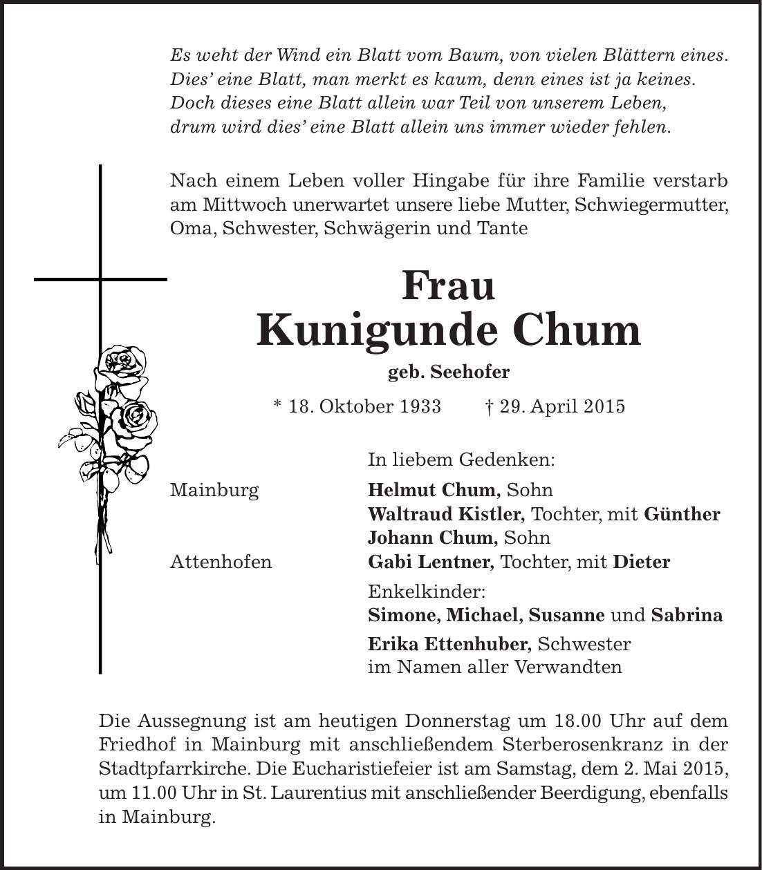 Es weht der Wind ein Blatt vom Baum, von vielen Blättern eines. Dies eine Blatt, man merkt es kaum, denn eines ist ja keines. Doch dieses eine Blatt allein war Teil von unserem Leben, drum wird dies eine Blatt allein uns immer wieder fehlen. Nach einem Leben voller Hingabe für ihre Familie verstarb am Mittwoch unerwartet unsere liebe Mutter, Schwiegermutter, Oma, Schwester, Schwägerin und Tante Frau Kunigunde Chum geb. Seehofer * 18. Oktober 1933 + 29. April 2015 In liebem Gedenken: Mainburg Helmut Chum, Sohn Waltraud Kistler, Tochter, mit Günther Johann Chum, Sohn Attenhofen Gabi Lentner, Tochter, mit Dieter Enkelkinder: Simone, Michael, Susanne und Sabrina Erika Ettenhuber, Schwester im Namen aller Verwandten Die Aussegnung ist am heutigen Donnerstag um 18.00 Uhr auf dem Friedhof in Mainburg mit anschließendem Sterberosenkranz in der Stadtpfarrkirche. Die Eucharistiefeier ist am Samstag, dem 2. Mai 2015, um 11.00 Uhr in St. Laurentius mit anschließender Beerdigung, ebenfalls in Mainburg. 