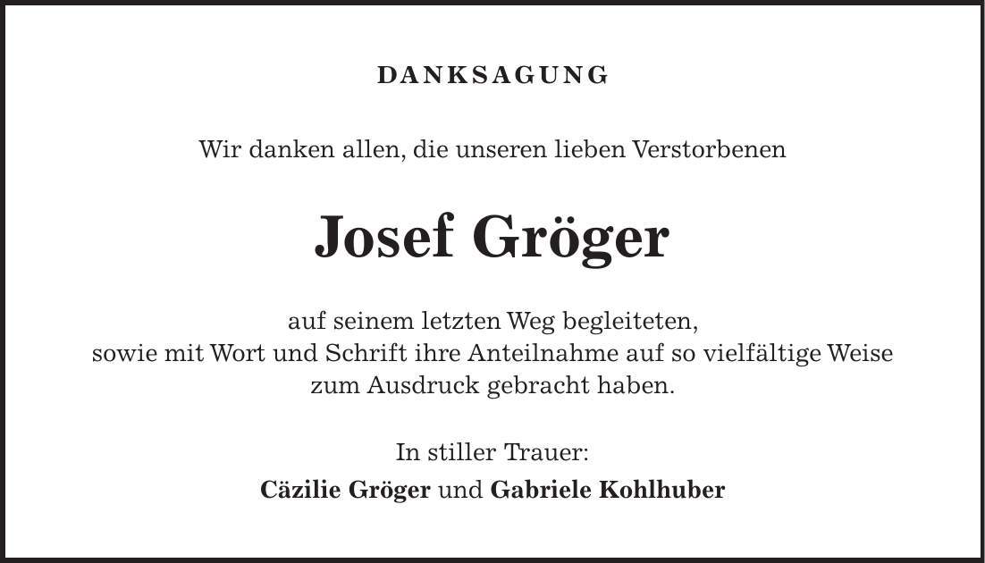 Danksagung Wir danken allen, die unseren lieben Verstorbenen Josef Gröger auf seinem letzten Weg begleiteten, sowie mit Wort und Schrift ihre Anteilnahme auf so vielfältige Weise zum Ausdruck gebracht haben. In stiller Trauer: Cäzilie Gröger und Gabriele Kohlhuber