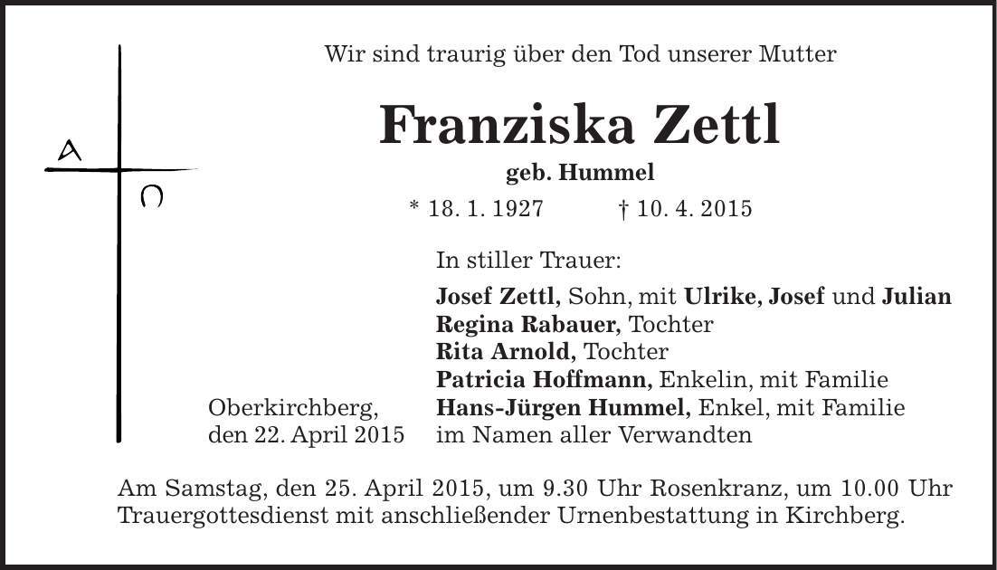 Wir sind traurig über den Tod unserer Mutter Franziska Zettl geb. Hummel * 18. 1. 1927 + 10. 4. 2015 In stiller Trauer: Josef Zettl, Sohn, mit Ulrike, Josef und Julian Regina Rabauer, Tochter Rita Arnold, Tochter Patricia Hoffmann, Enkelin, mit Familie Oberkirchberg, Hans-Jürgen Hummel, Enkel, mit Familie den 22. April 2015 im Namen aller Verwandten Am Samstag, den 25. April 2015, um 9.30 Uhr Rosenkranz, um 10.00 Uhr Trauergottesdienst mit anschließender Urnenbestattung in Kirchberg.