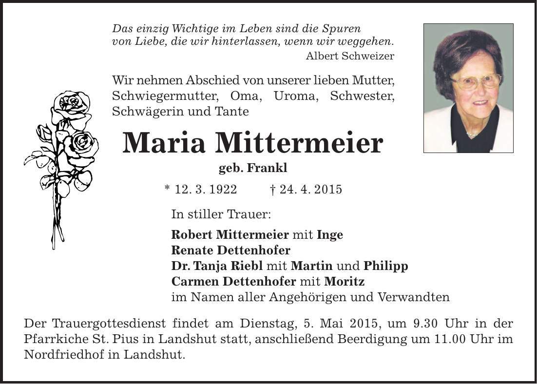 Das einzig Wichtige im Leben sind die Spuren von Liebe, die wir hinterlassen, wenn wir weggehen. Albert Schweizer Wir nehmen Abschied von unserer lieben Mutter, Schwiegermutter, Oma, Uroma, Schwester, Schwägerin und Tante Maria Mittermeier geb. Frankl * 12. 3. 1922 + 24. 4. 2015 In stiller Trauer: Robert Mittermeier mit Inge Renate Dettenhofer Dr. Tanja Riebl mit Martin und Philipp Carmen Dettenhofer mit Moritz im Namen aller Angehörigen und Verwandten Der Trauergottesdienst findet am Dienstag, 5. Mai 2015, um 9.30 Uhr in der Pfarrkiche St. Pius in Landshut statt, anschließend Beerdigung um 11.00 Uhr im Nordfriedhof in Landshut. 