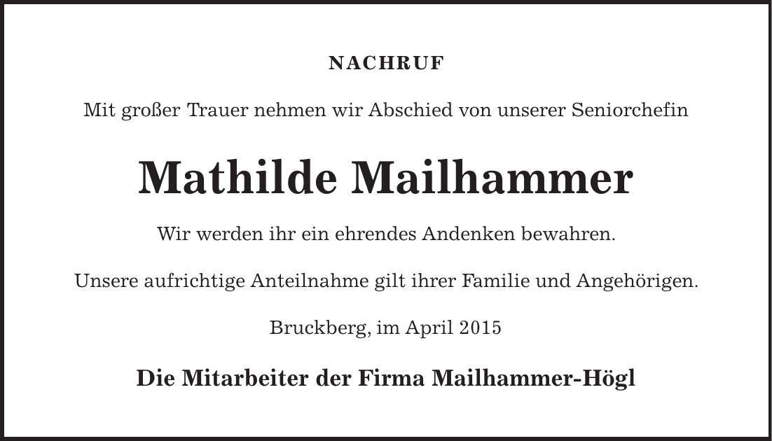 NACHRUF Mit großer Trauer nehmen wir Abschied von unserer Seniorchefin Mathilde Mailhammer Wir werden ihr ein ehrendes Andenken bewahren. Unsere aufrichtige Anteilnahme gilt ihrer Familie und Angehörigen. Bruckberg, im April 2015 Die Mitarbeiter der Firma Mailhammer-Högl