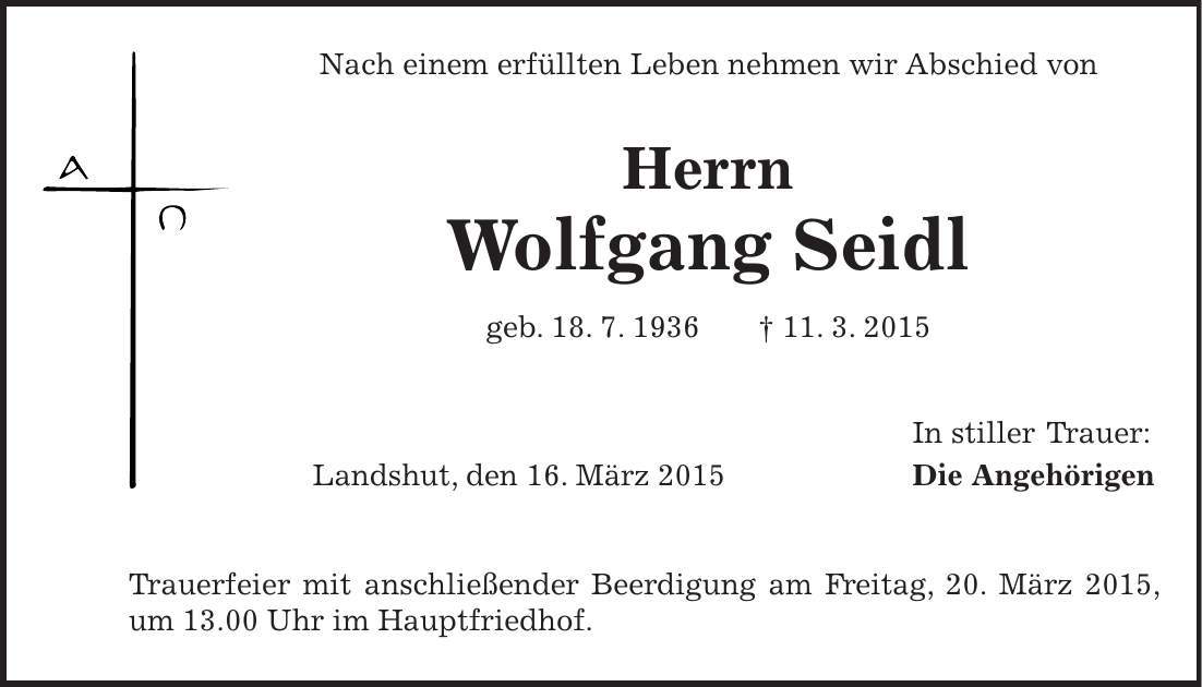 Nach einem erfüllten Leben nehmen wir Abschied von Herrn Wolfgang Seidl geb. 18. 7. 1936 + 11. 3. 2015 In stiller Trauer: Landshut, den 16. März 2015 Die Angehörigen Trauerfeier mit anschließender Beerdigung am Freitag, 20. März 2015, um 13.00 Uhr im Hauptfriedhof. 