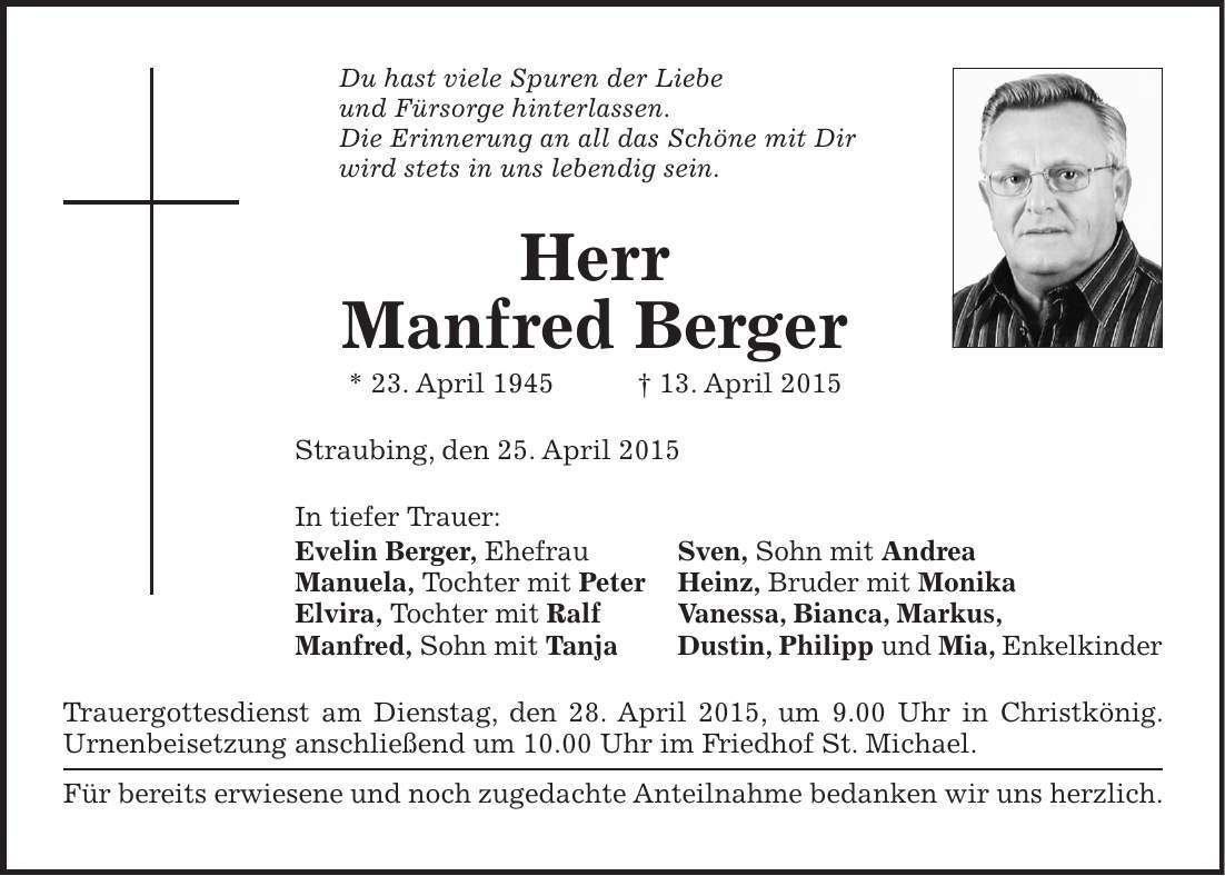 Du hast viele Spuren der Liebe und Fürsorge hinterlassen. Die Erinnerung an all das Schöne mit Dir wird stets in uns lebendig sein. Herr Manfred Berger * 23. April 1945 + 13. April 2015 Straubing, den 25. April 2015 In tiefer Trauer: Evelin Berger, Ehefrau Sven, Sohn mit Andrea Manuela, Tochter mit Peter Heinz, Bruder mit Monika Elvira, Tochter mit Ralf Vanessa, Bianca, Markus, Manfred, Sohn mit Tanja Dustin, Philipp und Mia, Enkelkinder Trauergottesdienst am Dienstag, den 28. April 2015, um 9.00 Uhr in Christkönig. Urnenbeisetzung anschließend um 10.00 Uhr im Friedhof St. Michael. Für bereits erwiesene und noch zugedachte Anteilnahme bedanken wir uns herzlich.