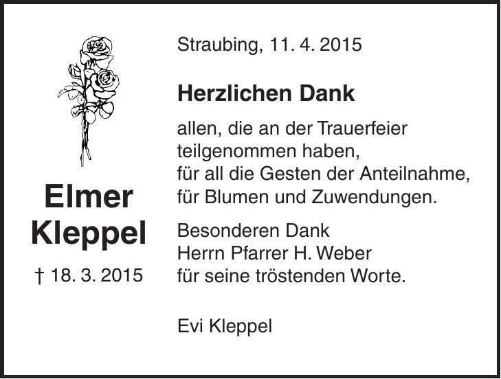 Straubing, 11. 4. 2015 Herzlichen Dank allen, die an der Trauerfeier teilgenommen haben, für all die Gesten der Anteilnahme, für Blumen und Zuwendungen. Besonderen Dank Herrn Pfarrer H. Weber für seine tröstenden Worte. Evi KleppelElmer Kleppel + 18. 3. 2015