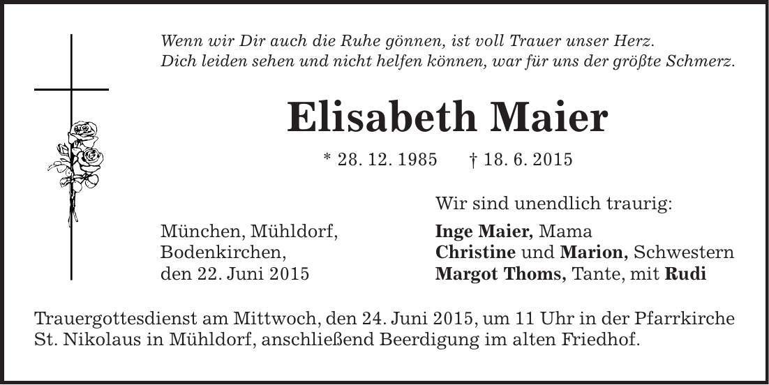 Wenn wir Dir auch die Ruhe gönnen, ist voll Trauer unser Herz. Dich leiden sehen und nicht helfen können, war für uns der größte Schmerz. Elisabeth Maier * 28. 12. 1985 + 18. 6. 2015 Wir sind unendlich traurig: München, Mühldorf, Inge Maier, Mama Bodenkirchen, Christine und Marion, Schwestern den 22. Juni 2015 Margot Thoms, Tante, mit Rudi Trauergottesdienst am Mittwoch, den 24. Juni 2015, um 11 Uhr in der Pfarrkirche St. Nikolaus in Mühldorf, anschließend Beerdigung im alten Friedhof. 