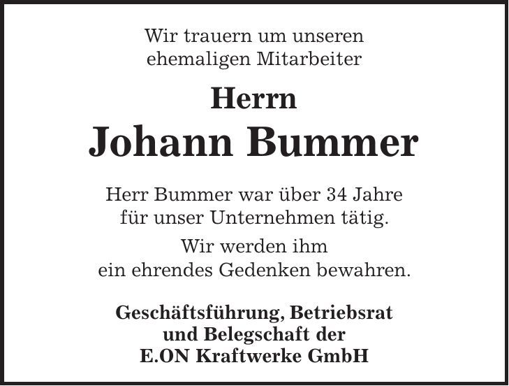 Wir trauern um unseren ehemaligen Mitarbeiter Herrn Johann Bummer Herr Bummer war über 34 Jahre für unser Unternehmen tätig. Wir werden ihm ein ehrendes Gedenken bewahren. Geschäftsführung, Betriebsrat und Belegschaft der E.ON Kraftwerke GmbH 