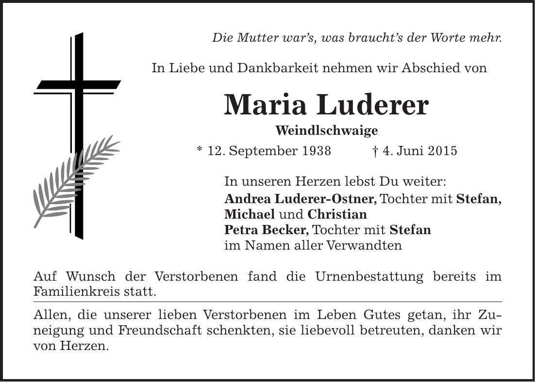 Die Mutter wars, was brauchts der Worte mehr. In Liebe und Dankbarkeit nehmen wir Abschied von Maria Luderer Weindlschwaige * 12. September 1938 + 4. Juni 2015 In unseren Herzen lebst Du weiter: Andrea Luderer-Ostner, Tochter mit Stefan, Michael und Christian Petra Becker, Tochter mit Stefan im Namen aller Verwandten Auf Wunsch der Verstorbenen fand die Urnenbestattung bereits im ­Familienkreis statt. Allen, die unserer lieben Verstorbenen im Leben Gutes getan, ihr Zu­neigung und Freundschaft schenkten, sie liebevoll betreuten, danken wir von Herzen.
