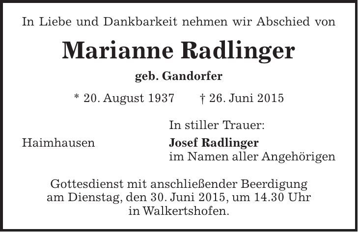 In Liebe und Dankbarkeit nehmen wir Abschied von Marianne Radlinger geb. Gandorfer * 20. August 1937 + 26. Juni 2015 In stiller Trauer: Haimhausen Josef Radlinger im Namen aller Angehörigen Gottesdienst mit anschließender Beerdigung am Dienstag, den 30. Juni 2015, um 14.30 Uhr in Walkertshofen.