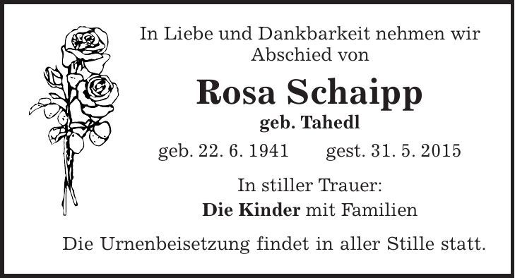 In Liebe und Dankbarkeit nehmen wir Abschied von Rosa Schaipp geb. Tahedl geb. 22. 6. 1941 gest. 31. 5. 2015 In stiller Trauer: Die Kinder mit Familien Die Urnenbeisetzung findet in aller Stille statt.